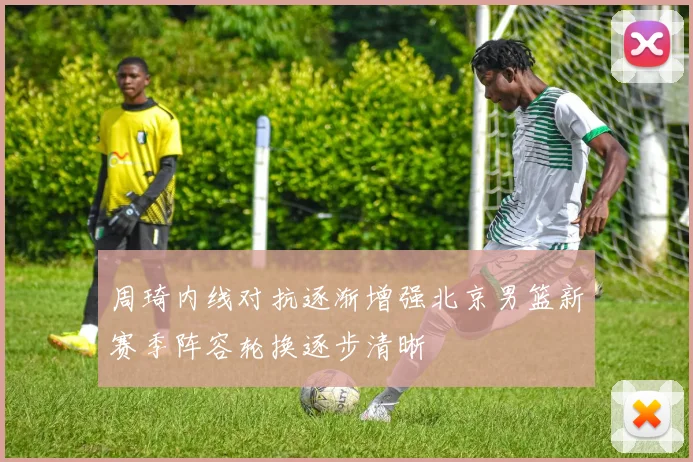 周琦内线对抗逐渐增强北京男篮新赛季阵容轮换逐步清晰