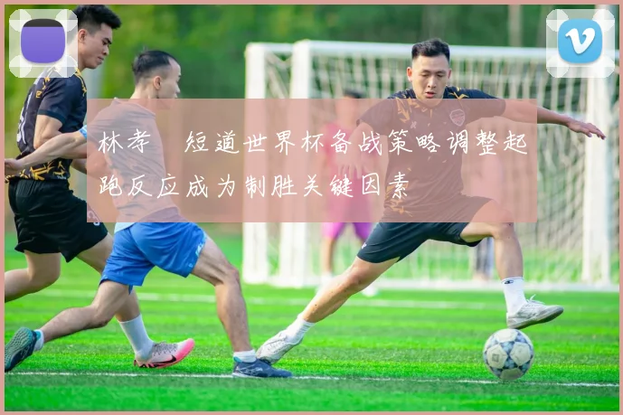 林孝埈短道世界杯备战策略调整起跑反应成为制胜关键因素