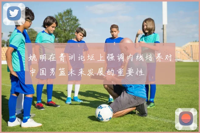 姚明在青训论坛上强调内线培养对中国男篮未来发展的重要性