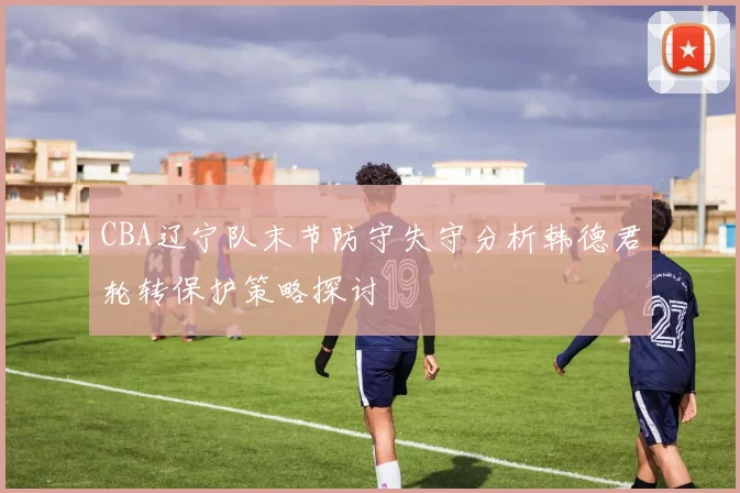 CBA辽宁队末节防守失守分析韩德君轮转保护策略探讨