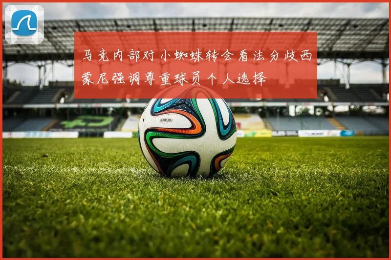 马竞内部对小蜘蛛转会看法分歧西蒙尼强调尊重球员个人选择