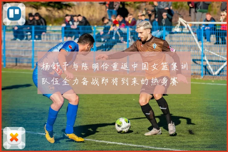 杨舒予与陈明伶重返中国女篮集训队伍全力备战即将到来的热身赛