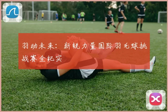 羽动未来：新锐力量国际羽毛球挑战赛全纪实