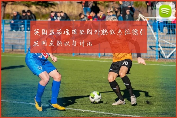英国盗窃通缉犯因外貌似杰拉德引发网友热议与讨论