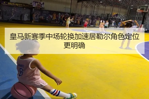 皇马新赛季中场轮换加速居勒尔角色定位更明确