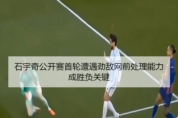 石宇奇公开赛首轮遭遇劲敌网前处理能力成胜负关键