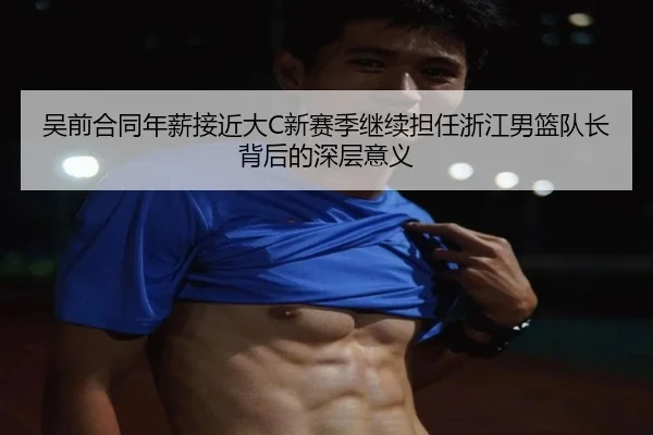 吴前合同年薪接近大C新赛季继续担任浙江男篮队长背后的深层意义