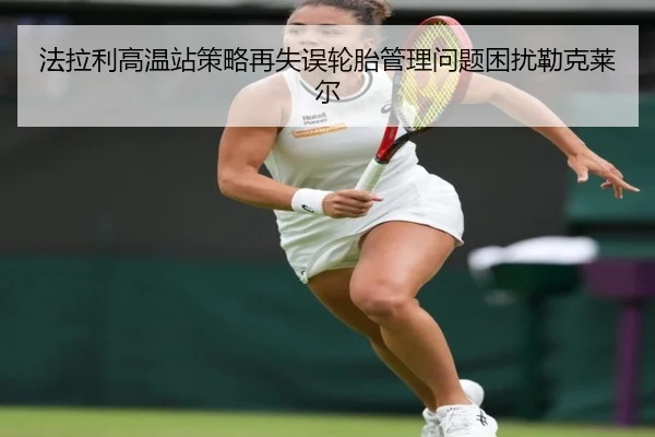 法拉利高温站策略再失误轮胎管理问题困扰勒克莱尔